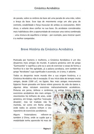 Ginástica Acrobática
Página 6
de parada, sobre os ombros da base até uma parada de uma mão, sobre
o braço da base. Esse tipo de movimento exige um alto grau de
controlo, estabilidade e força muscular de ambos os executantes. Além
disso, o volante deve confiar na sua base. Os acrobatas considerados
mais habilidosos têm a oportunidade de executar uma rotina combinada
– uma mistura de equilíbrio e tempo – por exemplo, para mostrar quem
é o melhor competidor.
Breve História da Ginástica Acrobática
Praticada por homens e mulheres, a Ginástica Acrobática é um dos
desportos mais antigos do mundo. A palavra ginástica vem do grego
"Gymnastike" e significa a arte ou o acto de exercitar o corpo de forma a
fortificá-lo e dar-lhe agilidade, já a palavra acrobacia, vem também do
grego "Acrobates" cujo significado é ascensão, vir á tona, ir adiante.
Todos os desportos neste mundo têm a sua origem histórica, e a
Ginástica Acrobática não é excepção. O seu início data de tempos muito
antigos, desde 2300 a.C, no Egipto. Nos mais antigos monumentos
Egípcios foram gravadas em baixo relevo gravuras da vida da época e,
algumas delas retratam exercícios indiscutivelmente acrobáticos.
Pinturas em jarras, ânforas e cerâmicas na antiga Grécia mostram
exercícios acrobáticos dos mais antigos
movimentos há milhares de anos, onde
ginástica, em Grego, significa "execução
despida", mas tal tradição não foi
mantida, tal como em Roma antiga,
onde todos os actores tinham o seu
reportório de exercícios acrobáticos.
Alguns historiadores referem-se
também á China, onde se supõe que a
modalidade tenha aparecido há mais de
 