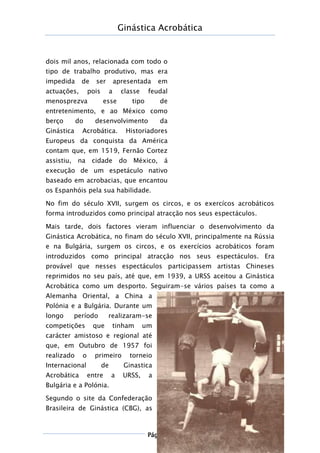 Ginástica Acrobática
Página 7
dois mil anos, relacionada com todo o
tipo de trabalho produtivo, mas era
impedida de ser apresentada em
actuações, pois a classe feudal
menosprezva esse tipo de
entretenimento, e ao México como
berço do desenvolvimento da
Ginástica Acrobática. Historiadores
Europeus da conquista da América
contam que, em 1519, Fernão Cortez
assistiu, na cidade do México, á
execução de um espetáculo nativo
baseado em acrobacias, que encantou
os Espanhóis pela sua habilidade.
No fim do século XVII, surgem os circos, e os exercícos acrobáticos
forma introduzidos como principal atracção nos seus espectáculos.
Mais tarde, dois factores vieram influenciar o desenvolvimento da
Ginástica Acrobática, no finam do século XVII, principalmente na Rússia
e na Bulgária, surgem os circos, e os exercícios acrobáticos foram
introduzidos como principal atracção nos seus espectáculos. Era
provável que nesses espectáculos participassem artistas Chineses
reprimidos no seu país, até que, em 1939, a URSS aceitou a Ginástica
Acrobática como um desporto. Seguiram-se vários países ta como a
Alemanha Oriental, a China a
Polónia e a Bulgária. Durante um
longo período realizaram-se
competições que tinham um
carácter amistoso e regional até
que, em Outubro de 1957 foi
realizado o primeiro torneio
Internacional de Ginastica
Acrobática entre a URSS, a
Bulgária e a Polónia.
Segundo o site da Confederação
Brasileira de Ginástica (CBG), as
 