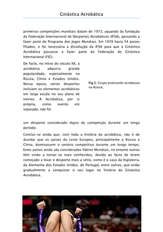 Ginástica Acrobática
Página 8
primeiras competições mundiais datam de 1973, aquando da fundação
da Federação Internacional de Desportos Acrobáticos (IFSA), passando a
fazer parte do Programa dos Jogos Mundiais. Em 1978 havia 54 países
filiados, e foi necessária a dissolução da IFSA para que a Ginástica
Acrobática passasse a fazer parte da Federação de Ginástica
Internacional (FIG).
De facto, no início do século XX, a
acrobática adquiriu grande
popularidade, especialmente na
Rússia, China e Estados Unidos.
Nessa época, vários desportos
incluíam os elementos acrobáticos
em larga escala no seu plano de
treinos. A Acrobática, por si
própria, como evento em
separado, não foi
um desporto considerado digno de competição durante um longo
período.
Conclui-se ainda que, com toda a história da acrobática, não é de
duvidar que os países do Leste Europeu, principalmente a Rússia e
China, dominassem o cenário competitivo durante um longo tempo.
Estes países ainda são considerados líderes Mundiais, no entanto outros
têm vindo a tornar-se mais conhecidos, devido ao facto de terem
começado a levar o desporto mais a sério, como é o caso da Inglaterra,
da Alemanha dos Estados Unidos, de Portugal, entre outros, que estão
gradualmente a conquistar o seu lugar na história da Ginástica
Acrobática.
Fig.2: Grupo praticando acrobacias
na Rússia.
 