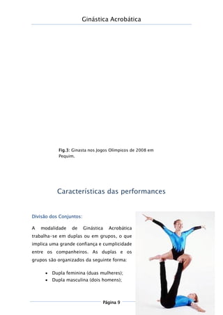 Ginástica Acrobática
Página 9
Características das performances
Divisão dos Conjuntos:
A modalidade de Ginástica Acrobática
trabalha-se em duplas ou em grupos, o que
implica uma grande confiança e cumplicidade
entre os companheiros. As duplas e os
grupos são organizados da seguinte forma:
 Dupla feminina (duas mulheres);
 Dupla masculina (dois homens);
Fig.3: Ginasta nos Jogos Olímpicos de 2008 em
Pequim.
 