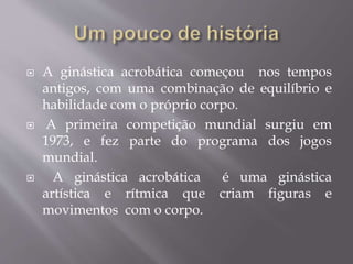  A ginástica acrobática começou nos tempos 
antigos, com uma combinação de equilíbrio e 
habilidade com o próprio corpo. 
 A primeira competição mundial surgiu em 
1973, e fez parte do programa dos jogos 
mundial. 
 A ginástica acrobática é uma ginástica 
artística e rítmica que criam figuras e 
movimentos com o corpo. 
 