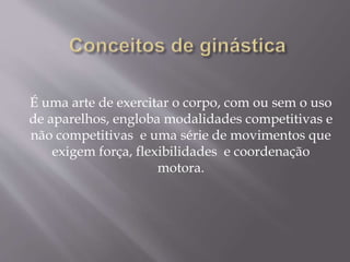 É uma arte de exercitar o corpo, com ou sem o uso 
de aparelhos, engloba modalidades competitivas e 
não competitivas e uma série de movimentos que 
exigem força, flexibilidades e coordenação 
motora. 
 