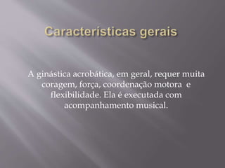 A ginástica acrobática, em geral, requer muita 
coragem, força, coordenação motora e 
flexibilidade. Ela é executada com 
acompanhamento musical. 
 