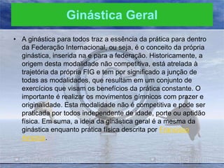 Ginástica Geral
• A ginástica para todos traz a essência da prática para dentro
da Federação Internacional, ou seja, é o conceito da própria
ginástica, inserida na e para a federação. Historicamente, a
origem desta modalidade não competitiva, está atrelada à
trajetória da própria FIG e tem por significado a junção de
todas as modalidades, que resultam em um conjunto de
exercícios que visam os benefícios da prática constante. O
importante é realizar os movimentos gímnicos com prazer e
originalidade. Esta modalidade não é competitiva e pode ser
praticada por todos independente de idade, porte ou aptidão
física. Em suma, a ideia da ginástica geral é a mesma da
ginástica enquanto prática física descrita por Francisco
Amoros.

 