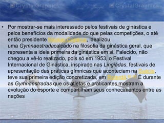 • Por mostrar-se mais interessado pelos festivais de ginástica e
pelos benefícios da modalidade do que pelas competições, o até
então presidente Nicolas Cupérus, idealizou
uma Gymnaestradacalcado na filosofia da ginástica geral, que
representa a ideia primeira da ginástica em si. Falecido, não
chegou a vê-lo realizado, pois só em 1953, o Festival
Internacional de Ginástica, inspirado nas Lingiádas, festivais de
apresentação das práticas gímnicas que aconteciam na Suécia,
teve sua primeira edição concretizada, em Roterdã.40 41 É durante
as Gymnaestradas que os atletas e praticantes mostram a
evolução do esporte e compartilham seus conhecimentos entre as
nações

 
