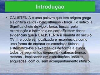 Introdução
• CALISTENIA é uma palavra que tem origem grega
e significa kallós - belo, sthenos - força + o sufixo ia.
Significa cheio de vigor, força, buscar pela
exercitação a harmonia do corpoExistem fortes
evidencias que a CALISTENIA é oriunda do século
XVIII, e pode ser localizada e reconhecida como
uma forma de encarar os exercicios físicos,
sistematiza-los e exercita-los de forma a atingir
todos os segmentos corporais - cabeça, tronco,
mebros - implicando em exercitações lineares,
anguladas, com ou sem acompanhamento ritmico.

 