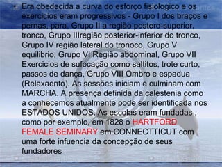 • Era obedecida a curva do esforço fisiologico e os
exercicios eram progressivos - Grupo I dos braços e
pernas, para, Grupo II a região postero-superior,
tronco, Grupo IIIregião posterior-inferior do tronco,
Grupo IV região lateral do tronoco, Grupo V
equilibrio, Grupo VI Região abdominal, Grupo VII
Exercicios de sufocação como saltitos, trote curto,
passos de dança, Grupo VIII Ombro e espadua
(Relaxaento). As sessões iniciam e culminam com
MARCHA. A presença definida da calestenia como
a conhecemos atualmente pode ser identificada nos
ESTADOS UNIDOS. As escolas eram fundadas ,
como por exemplo, em 1828 o HARTFORD
FEMALE SEMINARY em CONNECTTICUT com
uma forte infuencia da concepção de seus
fundadores

 