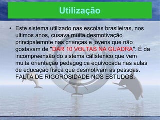 Utilização
• Este sistema utilizado nas escolas brasileiras, nos
ultimos anos, cusava muita desmotivação
principalemnte nas crianças e jovens que não
gostavam de "DAR 10 VOLTAS NA GUADRA". É da
incompreensão do sistema calistenico que vem
muita orientação pedagogica equivocada nas aulas
de educação física que desmotivam as pessoas.
FALTA DE RIGOROSIDADE NOS ESTUDOS.

 