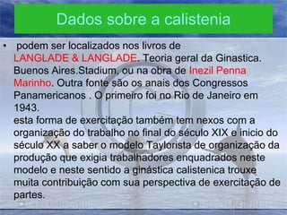Dados sobre a calistenia
• podem ser localizados nos livros de
LANGLADE & LANGLADE. Teoria geral da Ginastica.
Buenos Aires.Stadium, ou na obra de Inezil Penna
Marinho. Outra fonte são os anais dos Congressos
Panamericanos . O primeiro foi no Rio de Janeiro em
1943.
esta forma de exercitação também tem nexos com a
organização do trabalho no final do século XIX e inicio do
século XX a saber o modelo Taylorista de organização da
produção que exigia trabalhadores enquadrados neste
modelo e neste sentido a ginástica calistenica trouxe
muita contribuição com sua perspectiva de exercitação de
partes.

 
