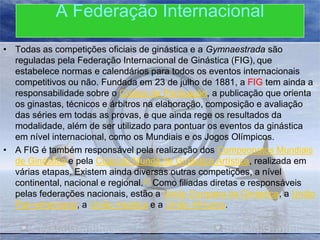 A Federação Internacional
• Todas as competições oficiais de ginástica e a Gymnaestrada são
reguladas pela Federação Internacional de Ginástica (FIG), que
estabelece normas e calendários para todos os eventos internacionais
competitivos ou não. Fundada em 23 de julho de 1881, a FIG tem ainda a
responsabilidade sobre o Código de Pontuação, a publicação que orienta
os ginastas, técnicos e árbitros na elaboração, composição e avaliação
das séries em todas as provas, e que ainda rege os resultados da
modalidade, além de ser utilizado para pontuar os eventos da ginástica
em nível internacional, como os Mundiais e os Jogos Olímpicos.
• A FIG é também responsável pela realização dos Campeonatos Mundiais
de Ginástica e pela Copa do Mundo de Ginástica Artística, realizada em
várias etapas. Existem ainda diversas outras competições, a nível
continental, nacional e regional.51 Como filiadas diretas e responsáveis
pelas federações nacionais, estão a União Europeia de Ginástica, a União
Pan-americana, a União Asiática e a União Africana.

 