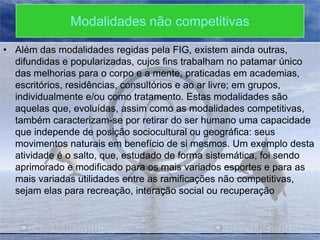 Modalidades não competitivas
• Além das modalidades regidas pela FIG, existem ainda outras,
difundidas e popularizadas, cujos fins trabalham no patamar único
das melhorias para o corpo e a mente, praticadas em academias,
escritórios, residências, consultórios e ao ar livre; em grupos,
individualmente e/ou como tratamento. Estas modalidades são
aquelas que, evoluídas, assim como as modalidades competitivas,
também caracterizam-se por retirar do ser humano uma capacidade
que independe de posição sociocultural ou geográfica: seus
movimentos naturais em benefício de si mesmos. Um exemplo desta
atividade é o salto, que, estudado de forma sistemática, foi sendo
aprimorado e modificado para os mais variados esportes e para as
mais variadas utilidades entre as ramificações não competitivas,
sejam elas para recreação, interação social ou recuperação

 