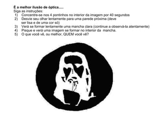          É a melhor ilusão de óptica.....          Siga as instruções:           1)  Concentre-se nos 4 pontinhos no interior da imagem por 40 segundos           2)  Desvie seu olhar lentamente para uma parede próxima (deve   ser lisa e de uma cor só)             3) Verá se formar lentamente uma mancha clara (continue a observá-la atentamente)           4)  Pisque e verá uma imagem se formar no interior da  mancha.           5) O que você vê, ou melhor, QUEM você vê?  