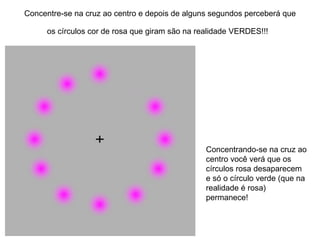 Concentre-se na cruz ao centro e depois de alguns segundos perceberá que os círculos cor de rosa que giram são na realidade VERDES!!!   Concentrando-se na cruz ao centro você verá que os círculos rosa desaparecem e só o círculo verde (que na realidade é rosa) permanece!  