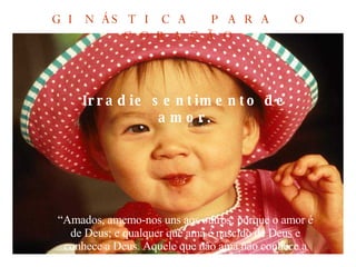 Irradie sentimento de amor. “ Amados, amemo-nos uns aos outros; porque o amor é de Deus; e qualquer que ama é nascido de Deus e conhece a Deus. Aquele que não ama não conhece a Deus; porque Deus é amor”.  (I João 4:7,8 ) GINÁSTICA PARA O CORAÇÃO 