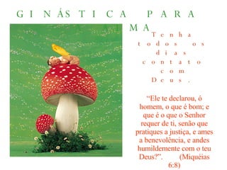 GINÁSTICA PARA  A ALMA Tenha todos os dias contato com Deus. “ Ele te declarou, ó homem, o que é bom; e que é o que o Senhor requer de ti, senão que pratiques a justiça, e ames a benevolência, e andes humildemente com o teu Deus?”.  (Miquéias 6:8) 