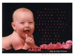 AMÉM.  Estes exercícios podem ser feitos por crianças, adolescentes, jovens, adultos e idosos. Não há contra-indicação para ninguém. Pratique-os quantas vezes puder e a melhora será garantida! Slide de Lídia Silvestre 