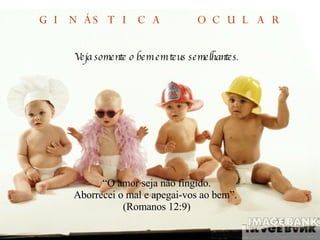 Veja somente o bem em teus semelhantes . “ O amor seja não fingido. Aborrecei o mal e apegai-vos ao bem”.  (Romanos 12:9) GINÁSTICA  OCULAR 