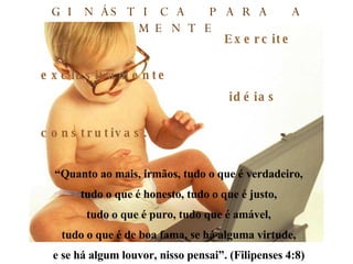 Exercite exclusivamente  idéias construtivas. “ Quanto ao mais, irmãos, tudo o que é verdadeiro, tudo o que é honesto, tudo o que é justo, tudo o que é puro, tudo que é amável, tudo o que é de boa fama, se há alguma virtude, e se há algum louvor, nisso pensai”. (Filipenses 4:8) GINÁSTICA PARA A MENTE 