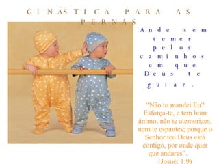 Ande sem temer pelos caminhos em que Deus te guiar.   “ Não to mandei Eu? Esforça-te, e tem bom ânimo; não te atemorizes, nem te espantes; porque o Senhor teu Deus está contigo, por onde quer que andares”.  (Josué: 1:9) GINÁSTICA PARA AS PERNAS 