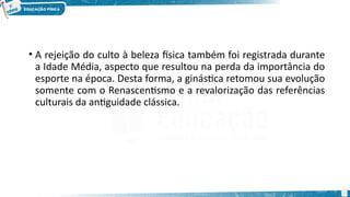 • A rejeição do culto à beleza física também foi registrada durante
a Idade Média, aspecto que resultou na perda da importância do
esporte na época. Desta forma, a ginástica retomou sua evolução
somente com o Renascentismo e a revalorização das referências
culturais da antiguidade clássica.
15
 