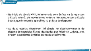 • No início do século XVIII, foi retomada com ênfase na Europa com
a Escola Alemã, de movimentos lentos e ritmados, e com a Escola
Sueca, que introduziu aparelhos na prática do desporto.
• As duas escolas exerceram influência no desenvolvimento do
sistema de exercícios físicos idealizados por Friedrich Ludwig Jahn,
origem da ginástica artística praticada atualmente.
23
 