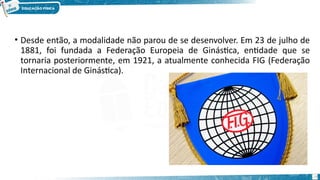 • Desde então, a modalidade não parou de se desenvolver. Em 23 de julho de
1881, foi fundada a Federação Europeia de Ginástica, entidade que se
tornaria posteriormente, em 1921, a atualmente conhecida FIG (Federação
Internacional de Ginástica).
24
 