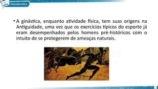 • A ginástica, enquanto atividade física, tem suas origens na
Antiguidade, uma vez que os exercícios típicos do esporte já
eram desempenhados pelos homens pré-históricos com o
intuito de se protegerem de ameaças naturais.
6
 