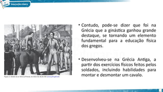• Contudo, pode-se dizer que foi na
Grécia que a ginástica ganhou grande
destaque, se tornando um elemento
fundamental para a educação física
dos gregos.
• Desenvolveu-se na Grécia Antiga, a
partir dos exercícios físicos feitos pelos
soldados, incluindo habilidades para
montar e desmontar um cavalo.
8
 