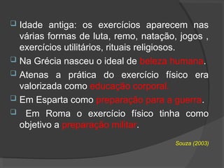  Idade antiga: os exercícios aparecem nas
várias formas de luta, remo, natação, jogos ,
exercícios utilitários, rituais religiosos.
 Na Grécia nasceu o ideal de beleza humana.
 Atenas a prática do exercício físico era
valorizada como educação corporal.
 Em Esparta como preparação para a guerra.
 Em Roma o exercício físico tinha como
objetivo a preparação militar.
Souza (2003)
 