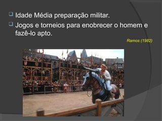  Idade Média preparação militar.
 Jogos e torneios para enobrecer o homem e
fazê-lo apto.
Ramos (1982)
 