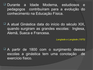  Durante a Idade Moderna, estudiosos e
pedagogos contribuíram para a evolução do
conhecimento na Educação Física.
 A atual Ginástica data do início do século XIX,
quando surgiram as grandes escolas: Inglesa,
Alemã, Sueca e Francesa.
Langlade e Langlade (1970)
 A partir de 1800 com o surgimento dessas
escolas a ginástica tem uma conotação de
exercício físico.
 