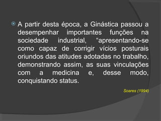  A partir desta época, a Ginástica passou a
desempenhar importantes funções na
sociedade industrial, “apresentando-se
como capaz de corrigir vícios posturais
oriundos das atitudes adotadas no trabalho,
demonstrando assim, as suas vinculações
com a medicina e, desse modo,
conquistando status.
Soares (1994)
 