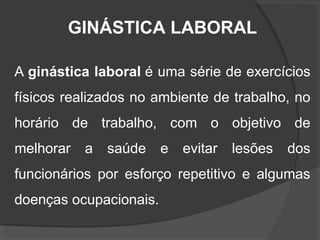 GINÁSTICA LABORAL
A ginástica laboral é uma série de exercícios
físicos realizados no ambiente de trabalho, no
horário de trabalho, com o objetivo de
melhorar a saúde e evitar lesões dos
funcionários por esforço repetitivo e algumas
doenças ocupacionais.
 