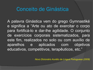 Conceito de Ginástica
A palavra Ginástica vem do grego Gymnastiké
e significa a “Arte ou ato de exercitar o corpo
para fortificá-lo e dar-lhe agilidade. O conjunto
de exercícios corporais sistematizados, para
este fim, realizados no solo ou com auxílio de
aparelhos e aplicados com objetivos
educativos, competitivos, terapêuticos, etc.”
Novo Dicionário Aurélio da Língua Portuguesa (2009)
 