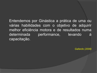 Entendemos por Ginástica a prática de uma ou
várias habilidades com o objetivo de adquirir
melhor eficiência motora e de resultados numa
determinada performance, levando à
capacitação.
Gallardo (2008)
 