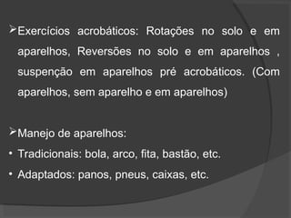 Exercícios acrobáticos: Rotações no solo e em
aparelhos, Reversões no solo e em aparelhos ,
suspenção em aparelhos pré acrobáticos. (Com
aparelhos, sem aparelho e em aparelhos)
Manejo de aparelhos:
• Tradicionais: bola, arco, fita, bastão, etc.
• Adaptados: panos, pneus, caixas, etc.
 