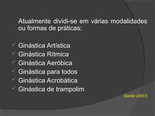 Atualmente dividi-se em várias modalidades
ou formas de práticas:
 Ginástica Artística
 Ginástica Rítmica
 Ginástica Aeróbica
 Ginástica para todos
 Ginástica Acrobática
 Ginástica de trampolim
Darido (2007)
 