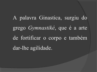 A palavra Ginastica, surgiu do
grego Gymnastiké, que é a arte
de fortificar o corpo e também
dar-lhe agilidade.
 