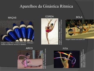 Aparelhos da Ginástica Rítmica
Imagem:
Tsutomo
Takasu
/
Aeon
Cup
/
Creative
Commons
Attribution
2.0
Generic.
Imagem:
cs:
User:Pernak1
/
GNU
Free
Documentation
License.
Imagem:
Tomtheobald
/
Yulia
Raskina
/
Creative
Commons
Attribution
3.0
Unported
Imagem: Casey West / Creative Commons - Atribuição –
Partilha nos Mesmos Termos 2.0 Genérica.
Imagem: website www.laGR.com
MAÇAS
FITA
BOLA
ARCO
CORDA
 