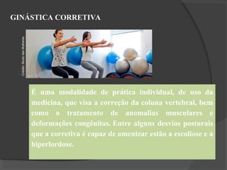 GINÁSTICA CORRETIVA
É uma modalidade de prática individual, de uso da
medicina, que visa a correção da coluna vertebral, bem
como o tratamento de anomalias musculares e
deformações congênitas. Entre alguns desvios posturais
que a corretiva é capaz de amenizar estão a escoliose e a
hiperlordose.
Crédito:
Mudo
das
Mulheres
 