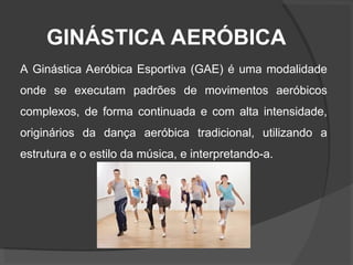 GINÁSTICA AERÓBICA
A Ginástica Aeróbica Esportiva (GAE) é uma modalidade
onde se executam padrões de movimentos aeróbicos
complexos, de forma continuada e com alta intensidade,
originários da dança aeróbica tradicional, utilizando a
estrutura e o estilo da música, e interpretando-a.
 