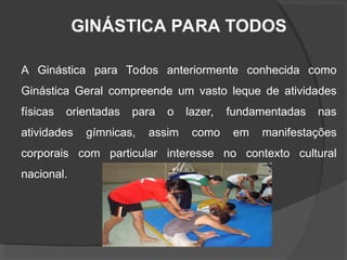 GINÁSTICA PARA TODOS
A Ginástica para Todos anteriormente conhecida como
Ginástica Geral compreende um vasto leque de atividades
físicas orientadas para o lazer, fundamentadas nas
atividades gímnicas, assim como em manifestações
corporais com particular interesse no contexto cultural
nacional.
 