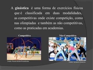 A ginástica é uma forma de exercícios físicos
que é classificada em duas modalidades,
as competitivas onde existe competição, como
nas olimpíadas e também as não competitivas,
como as praticadas em academias.
Não-Competitiva
Crédito: Gynasium Academia
Competitiva
Crédito: Ricardo Bufolin/Photo&Grafia
 