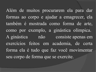 Além de muitos procurarem ela para dar
formas ao corpo e ajudar a emagrecer, ela
também é mostrada como forma de arte,
como por exemplo, a ginástica olímpica.
A ginástica não consiste apenas em
exercícios feitos em academia, de certa
forma ela é tudo que faz você movimentar
seu corpo de forma que se exercite.
 