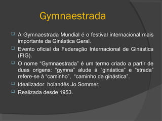 Gymnaestrada
 A Gymnaestrada Mundial é o festival internacional mais
importante da Ginástica Geral.
 Evento oficial da Federação Internacional de Ginástica
(FIG).
 O nome “Gymnaestrada” é um termo criado a partir de
duas origens: “gymna” alude à “ginástica” e “strada”
refere-se à “caminho”, “caminho da ginástica”.
 Idealizador holandês Jo Sommer.
 Realizada desde 1953.
 