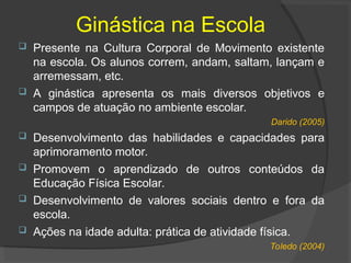 Ginástica na Escola
 Presente na Cultura Corporal de Movimento existente
na escola. Os alunos correm, andam, saltam, lançam e
arremessam, etc.
 A ginástica apresenta os mais diversos objetivos e
campos de atuação no ambiente escolar.
Darido (2005)
 Desenvolvimento das habilidades e capacidades para
aprimoramento motor.
 Promovem o aprendizado de outros conteúdos da
Educação Física Escolar.
 Desenvolvimento de valores sociais dentro e fora da
escola.
 Ações na idade adulta: prática de atividade física.
Toledo (2004)
 
