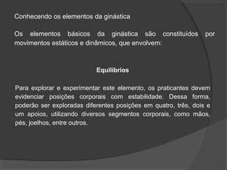 Conhecendo os elementos da ginástica
Os elementos básicos da ginástica são constituídos por
movimentos estáticos e dinâmicos, que envolvem:
Equilíbrios
Para explorar e experimentar este elemento, os praticantes devem
evidenciar posições corporais com estabilidade. Dessa forma,
poderão ser exploradas diferentes posições em quatro, três, dois e
um apoios, utilizando diversos segmentos corporais, como mãos,
pés, joelhos, entre outros.
 