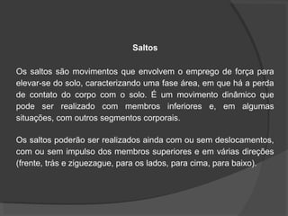 Saltos
Os saltos são movimentos que envolvem o emprego de força para
elevar-se do solo, caracterizando uma fase área, em que há a perda
de contato do corpo com o solo. É um movimento dinâmico que
pode ser realizado com membros inferiores e, em algumas
situações, com outros segmentos corporais.
Os saltos poderão ser realizados ainda com ou sem deslocamentos,
com ou sem impulso dos membros superiores e em várias direções
(frente, trás e ziguezague, para os lados, para cima, para baixo).
 