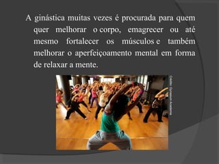 A ginástica muitas vezes é procurada para quem
quer melhorar o corpo, emagrecer ou até
mesmo fortalecer os músculos e também
melhorar o aperfeiçoamento mental em forma
de relaxar a mente.
Crédito:
Gynasium
Academia
 