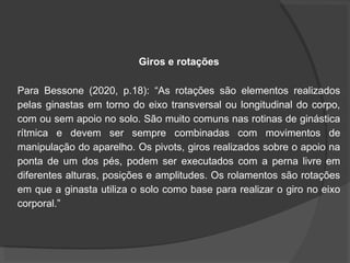 Giros e rotações
Para Bessone (2020, p.18): “As rotações são elementos realizados
pelas ginastas em torno do eixo transversal ou longitudinal do corpo,
com ou sem apoio no solo. São muito comuns nas rotinas de ginástica
rítmica e devem ser sempre combinadas com movimentos de
manipulação do aparelho. Os pivots, giros realizados sobre o apoio na
ponta de um dos pés, podem ser executados com a perna livre em
diferentes alturas, posições e amplitudes. Os rolamentos são rotações
em que a ginasta utiliza o solo como base para realizar o giro no eixo
corporal.”
 